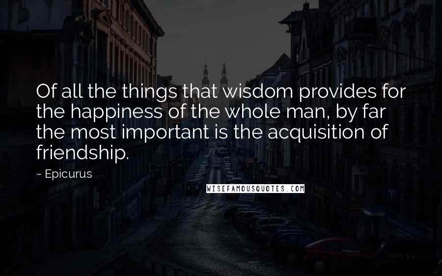 Epicurus Quotes: Of all the things that wisdom provides for the happiness of the whole man, by far the most important is the acquisition of friendship.