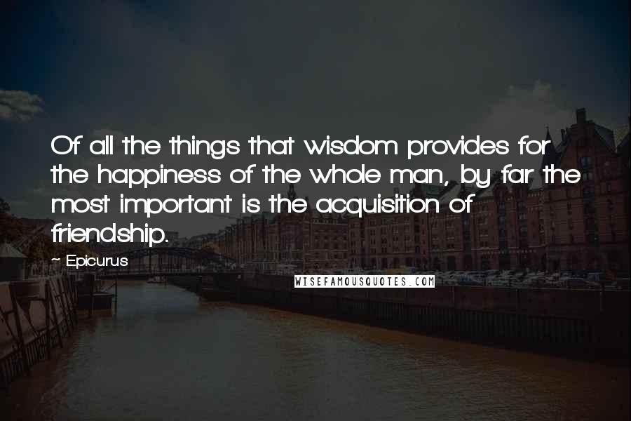 Epicurus Quotes: Of all the things that wisdom provides for the happiness of the whole man, by far the most important is the acquisition of friendship.