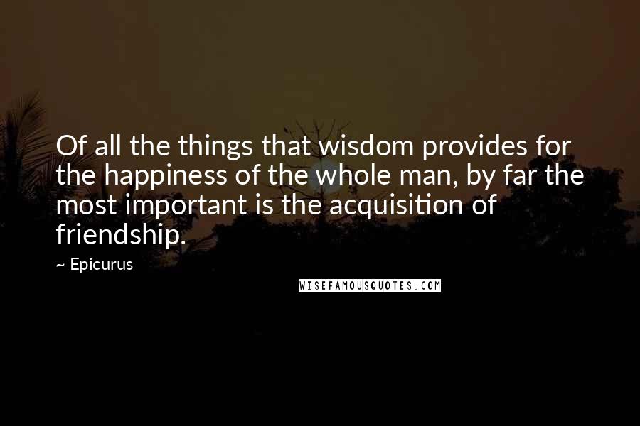 Epicurus Quotes: Of all the things that wisdom provides for the happiness of the whole man, by far the most important is the acquisition of friendship.