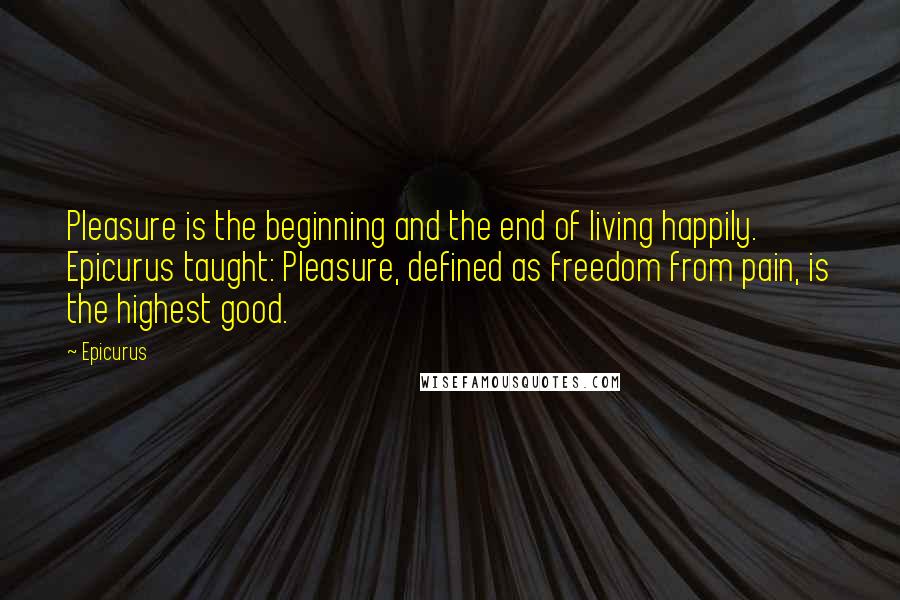 Epicurus Quotes: Pleasure is the beginning and the end of living happily. Epicurus taught: Pleasure, defined as freedom from pain, is the highest good.