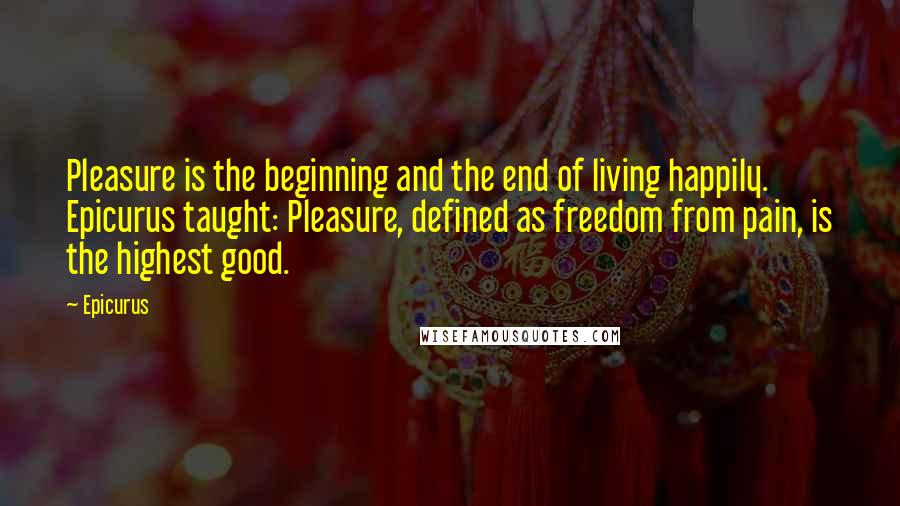 Epicurus Quotes: Pleasure is the beginning and the end of living happily. Epicurus taught: Pleasure, defined as freedom from pain, is the highest good.