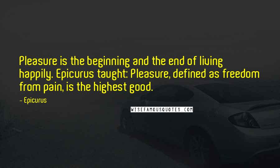 Epicurus Quotes: Pleasure is the beginning and the end of living happily. Epicurus taught: Pleasure, defined as freedom from pain, is the highest good.