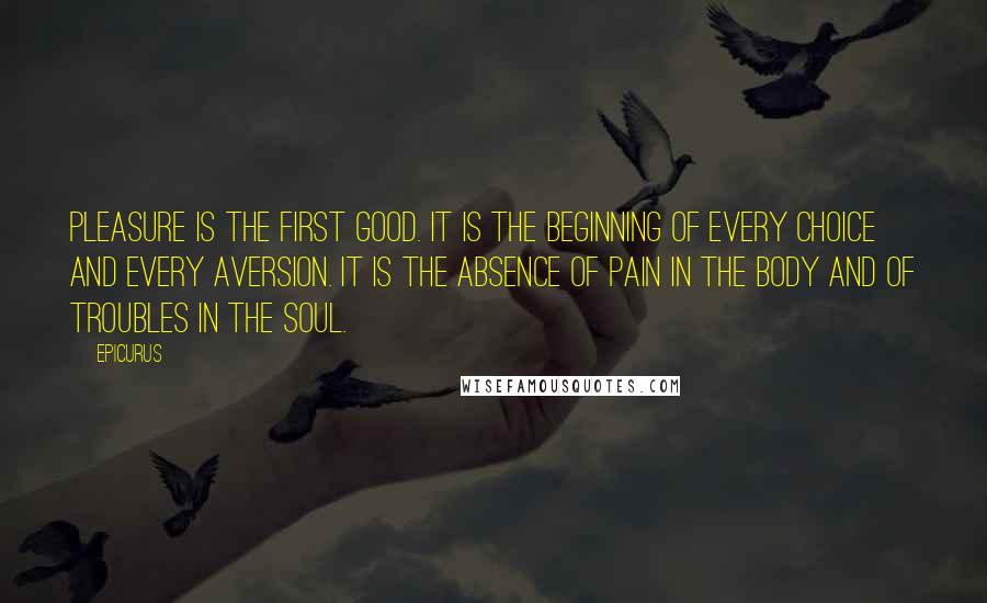 Epicurus Quotes: Pleasure is the first good. It is the beginning of every choice and every aversion. It is the absence of pain in the body and of troubles in the soul.