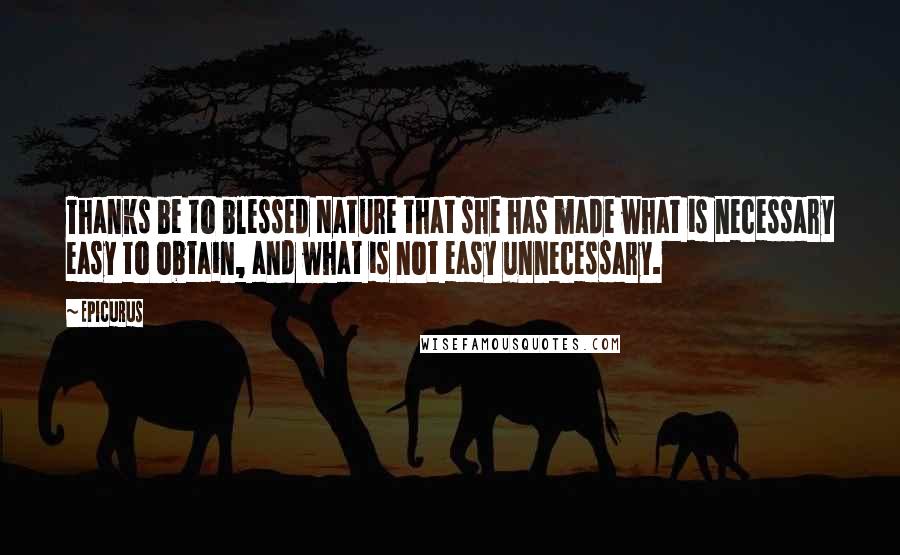 Epicurus Quotes: Thanks be to blessed Nature that she has made what is necessary easy to obtain, and what is not easy unnecessary.