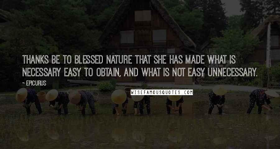 Epicurus Quotes: Thanks be to blessed Nature that she has made what is necessary easy to obtain, and what is not easy unnecessary.