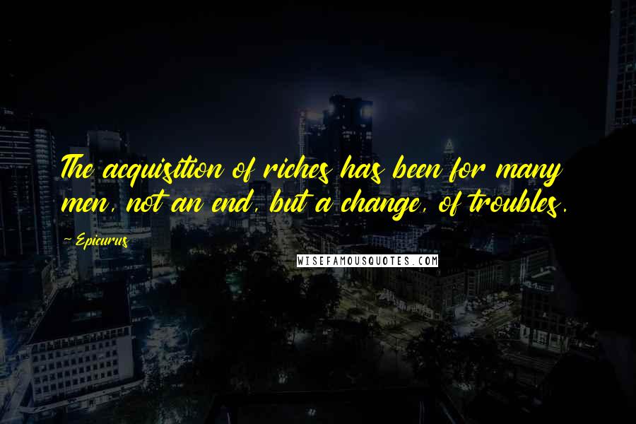 Epicurus Quotes: The acquisition of riches has been for many men, not an end, but a change, of troubles.