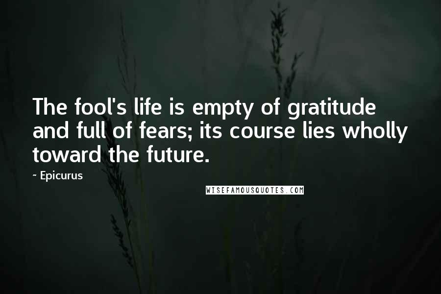 Epicurus Quotes: The fool's life is empty of gratitude and full of fears; its course lies wholly toward the future.