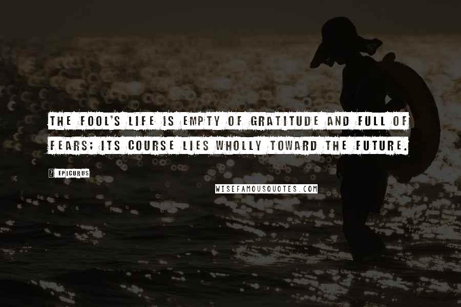 Epicurus Quotes: The fool's life is empty of gratitude and full of fears; its course lies wholly toward the future.