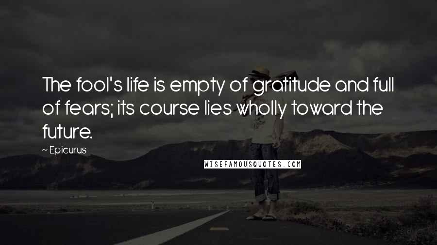 Epicurus Quotes: The fool's life is empty of gratitude and full of fears; its course lies wholly toward the future.