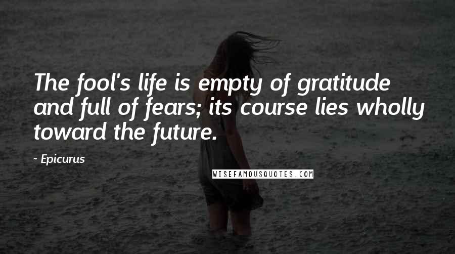 Epicurus Quotes: The fool's life is empty of gratitude and full of fears; its course lies wholly toward the future.