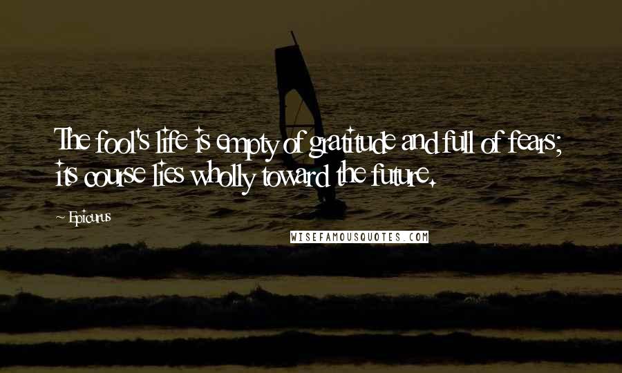 Epicurus Quotes: The fool's life is empty of gratitude and full of fears; its course lies wholly toward the future.