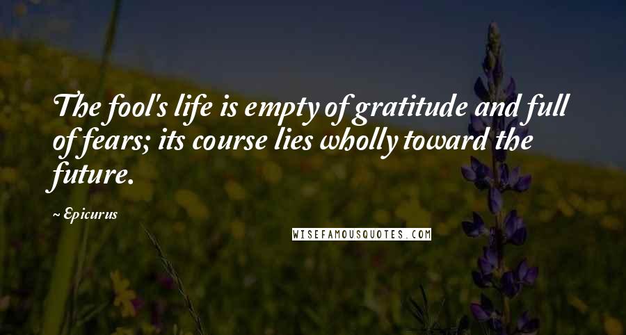 Epicurus Quotes: The fool's life is empty of gratitude and full of fears; its course lies wholly toward the future.