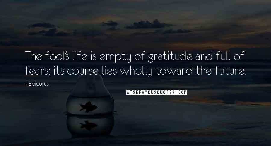 Epicurus Quotes: The fool's life is empty of gratitude and full of fears; its course lies wholly toward the future.