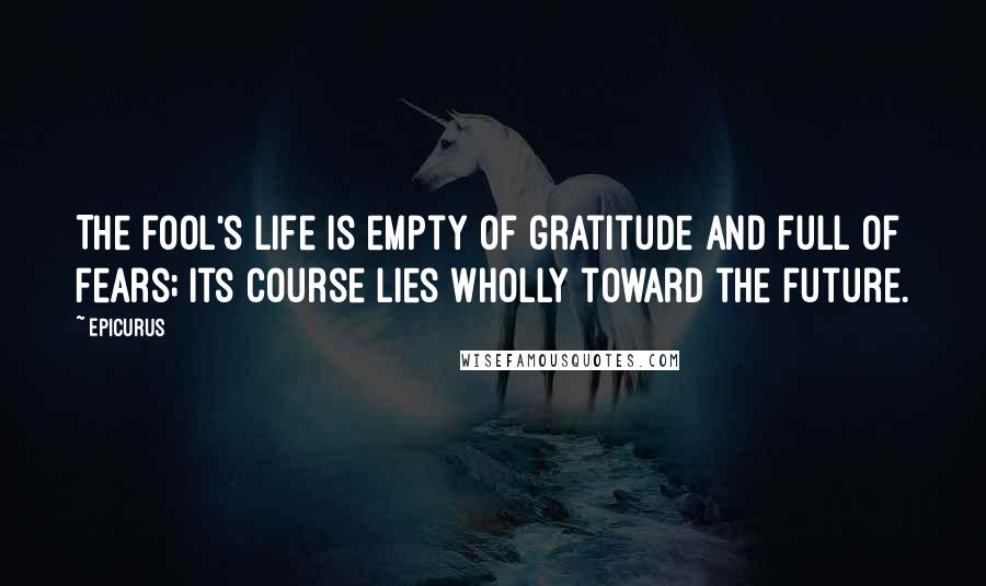Epicurus Quotes: The fool's life is empty of gratitude and full of fears; its course lies wholly toward the future.