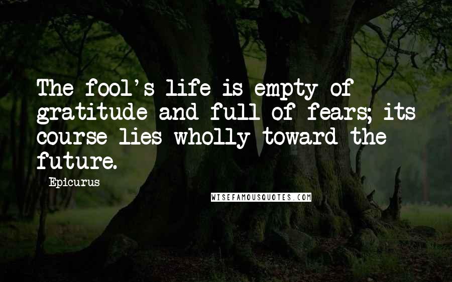 Epicurus Quotes: The fool's life is empty of gratitude and full of fears; its course lies wholly toward the future.