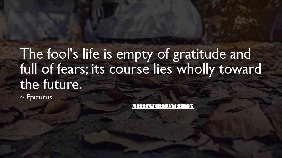 Epicurus Quotes: The fool's life is empty of gratitude and full of fears; its course lies wholly toward the future.