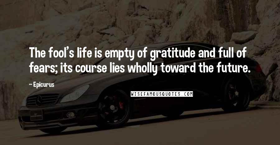 Epicurus Quotes: The fool's life is empty of gratitude and full of fears; its course lies wholly toward the future.