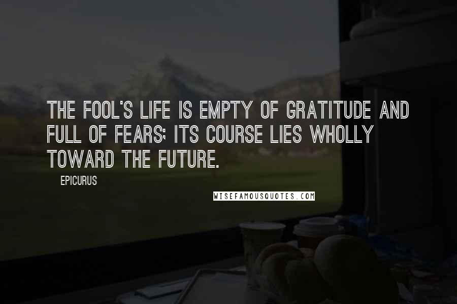 Epicurus Quotes: The fool's life is empty of gratitude and full of fears; its course lies wholly toward the future.