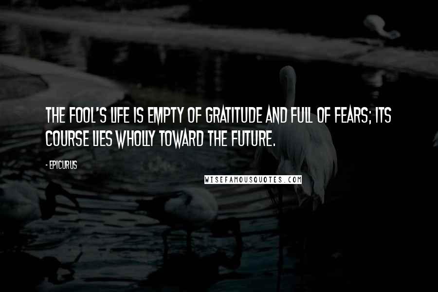 Epicurus Quotes: The fool's life is empty of gratitude and full of fears; its course lies wholly toward the future.