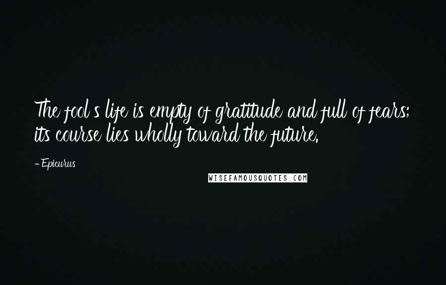 Epicurus Quotes: The fool's life is empty of gratitude and full of fears; its course lies wholly toward the future.