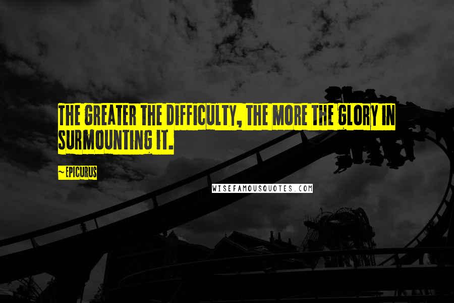 Epicurus Quotes: The greater the difficulty, the more the glory in surmounting it.