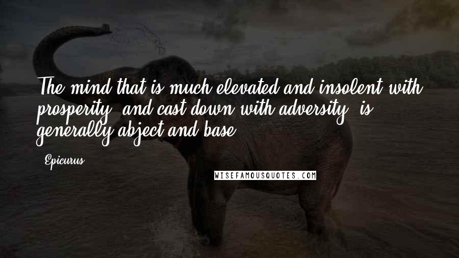 Epicurus Quotes: The mind that is much elevated and insolent with prosperity, and cast down with adversity, is generally abject and base.