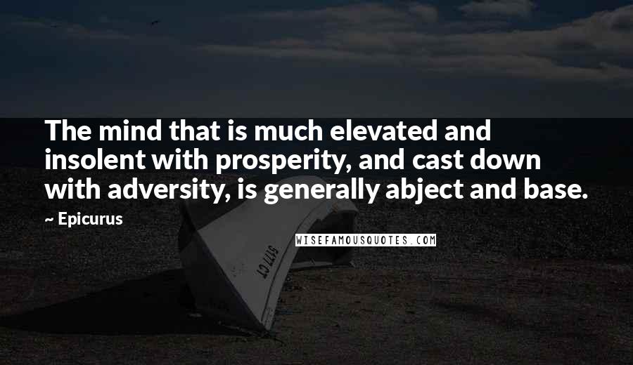 Epicurus Quotes: The mind that is much elevated and insolent with prosperity, and cast down with adversity, is generally abject and base.