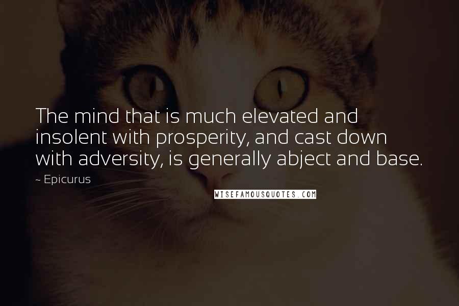 Epicurus Quotes: The mind that is much elevated and insolent with prosperity, and cast down with adversity, is generally abject and base.
