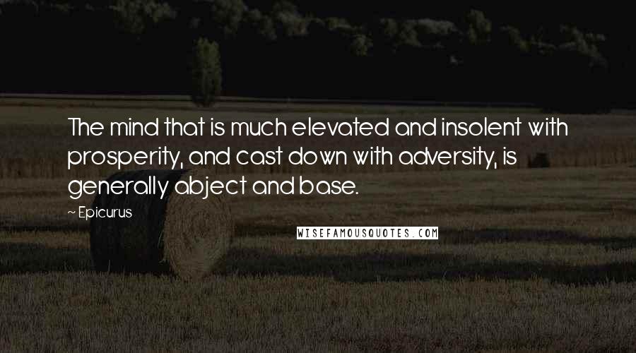 Epicurus Quotes: The mind that is much elevated and insolent with prosperity, and cast down with adversity, is generally abject and base.