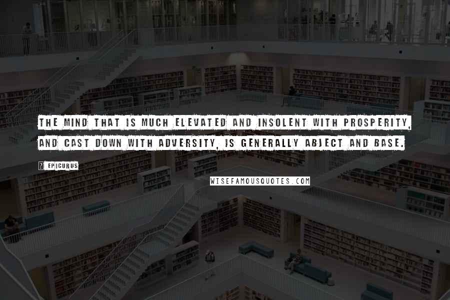 Epicurus Quotes: The mind that is much elevated and insolent with prosperity, and cast down with adversity, is generally abject and base.