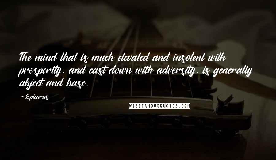 Epicurus Quotes: The mind that is much elevated and insolent with prosperity, and cast down with adversity, is generally abject and base.