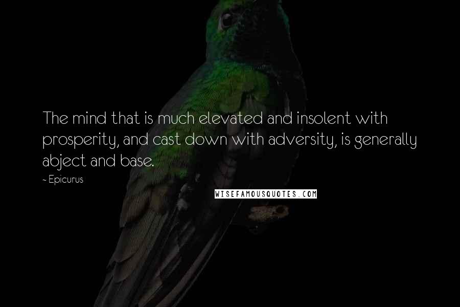 Epicurus Quotes: The mind that is much elevated and insolent with prosperity, and cast down with adversity, is generally abject and base.