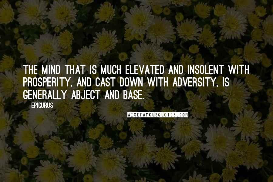 Epicurus Quotes: The mind that is much elevated and insolent with prosperity, and cast down with adversity, is generally abject and base.