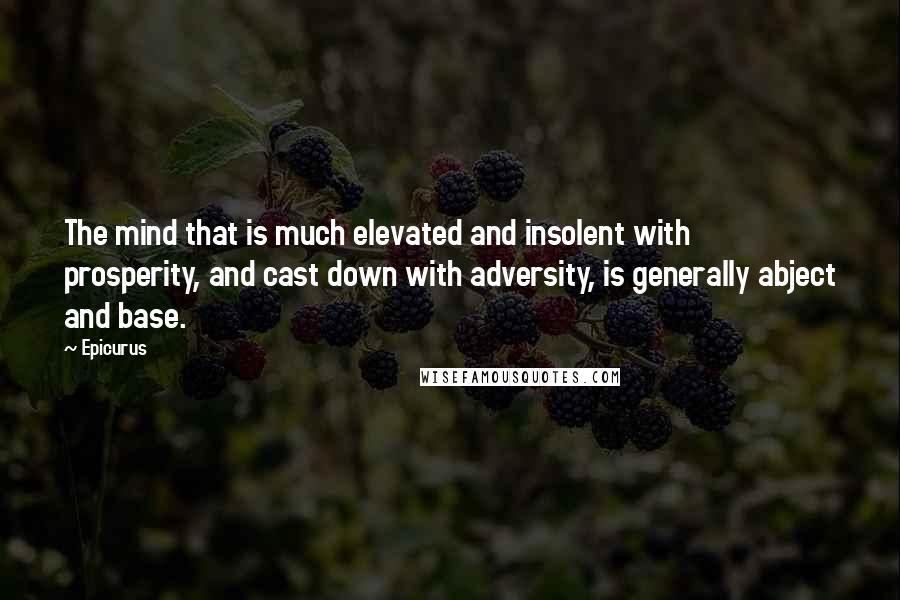 Epicurus Quotes: The mind that is much elevated and insolent with prosperity, and cast down with adversity, is generally abject and base.