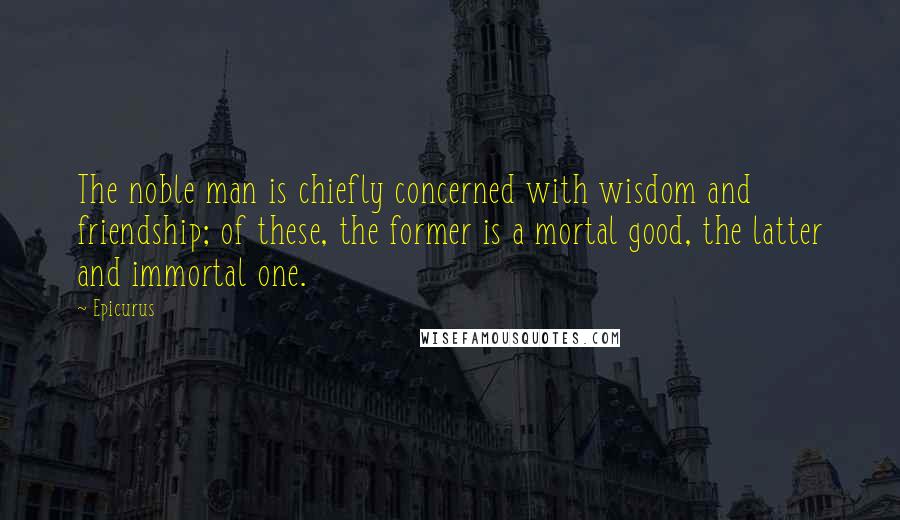 Epicurus Quotes: The noble man is chiefly concerned with wisdom and friendship; of these, the former is a mortal good, the latter and immortal one.