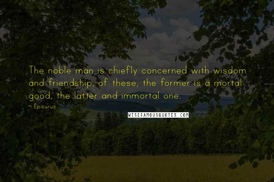 Epicurus Quotes: The noble man is chiefly concerned with wisdom and friendship; of these, the former is a mortal good, the latter and immortal one.