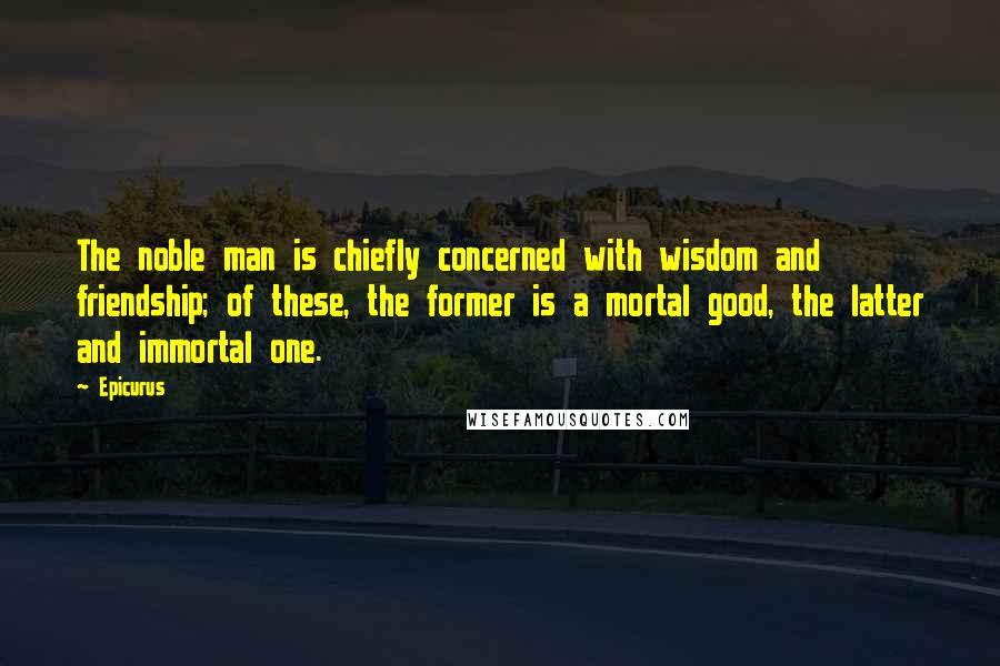 Epicurus Quotes: The noble man is chiefly concerned with wisdom and friendship; of these, the former is a mortal good, the latter and immortal one.