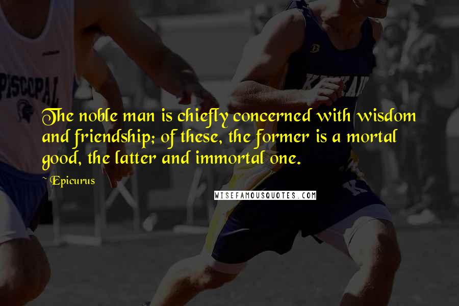 Epicurus Quotes: The noble man is chiefly concerned with wisdom and friendship; of these, the former is a mortal good, the latter and immortal one.