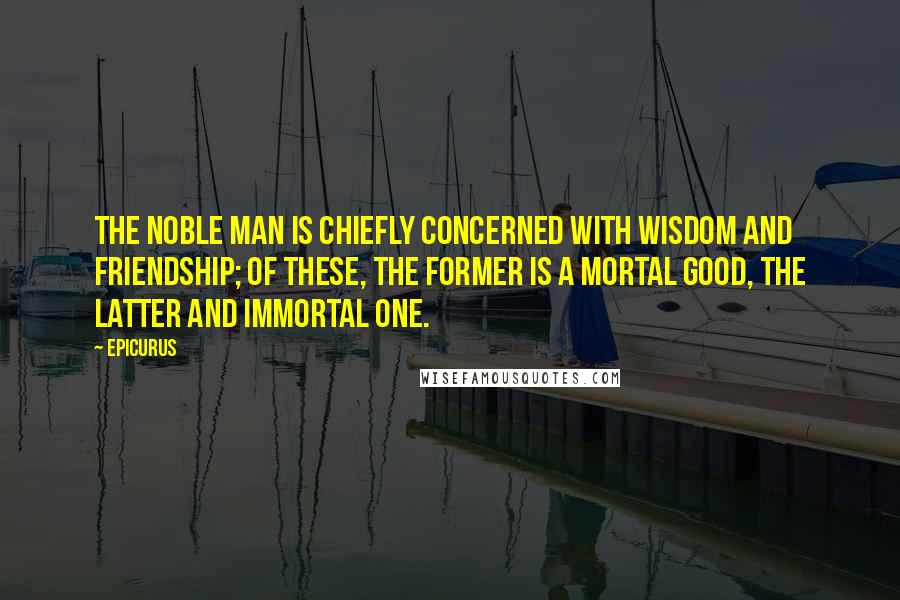 Epicurus Quotes: The noble man is chiefly concerned with wisdom and friendship; of these, the former is a mortal good, the latter and immortal one.