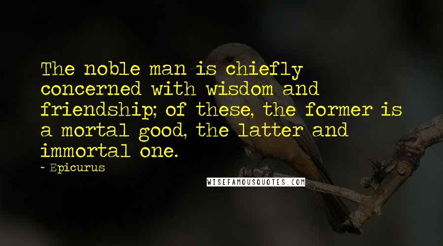 Epicurus Quotes: The noble man is chiefly concerned with wisdom and friendship; of these, the former is a mortal good, the latter and immortal one.