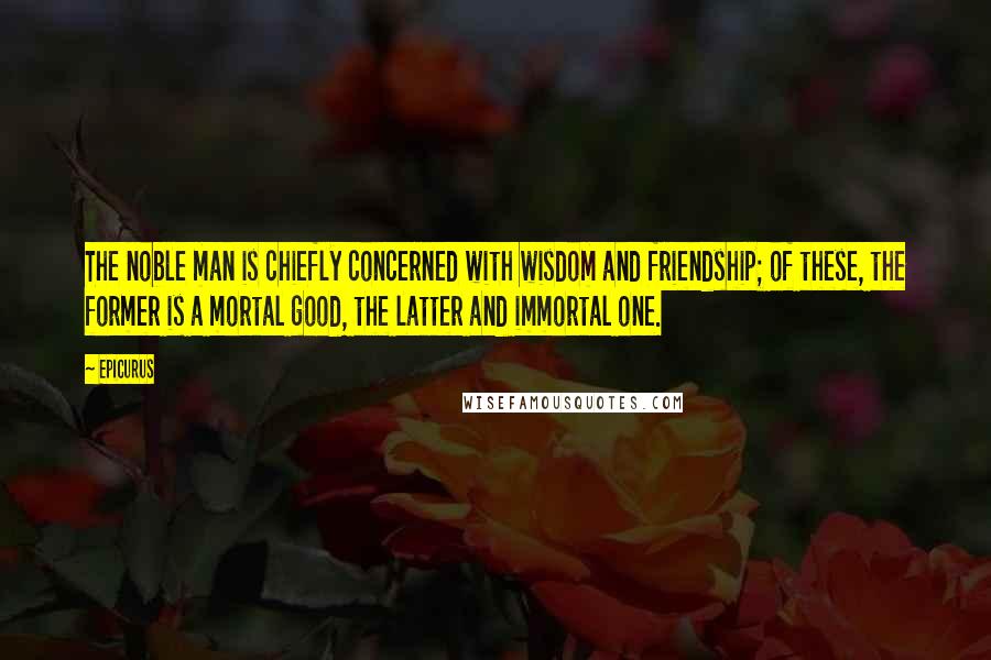 Epicurus Quotes: The noble man is chiefly concerned with wisdom and friendship; of these, the former is a mortal good, the latter and immortal one.
