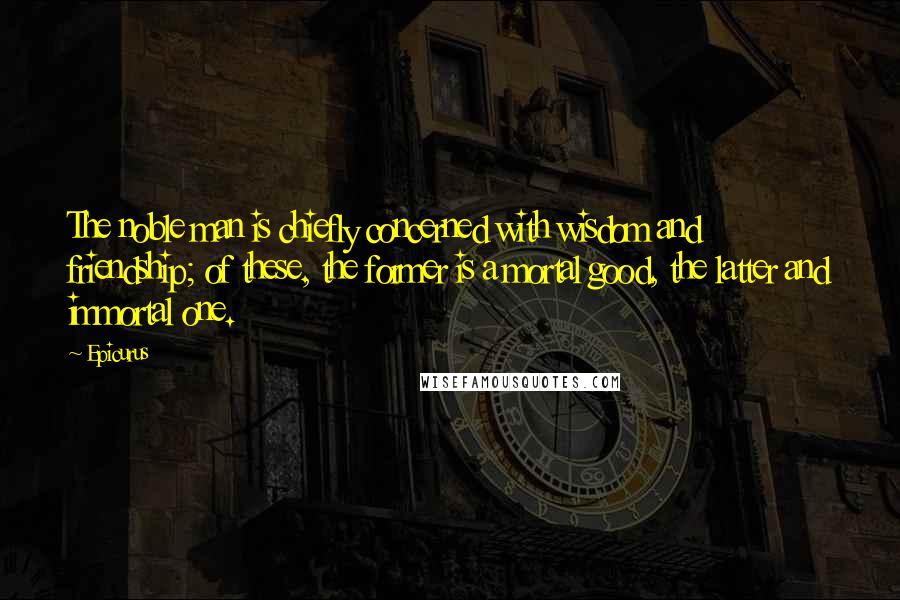 Epicurus Quotes: The noble man is chiefly concerned with wisdom and friendship; of these, the former is a mortal good, the latter and immortal one.