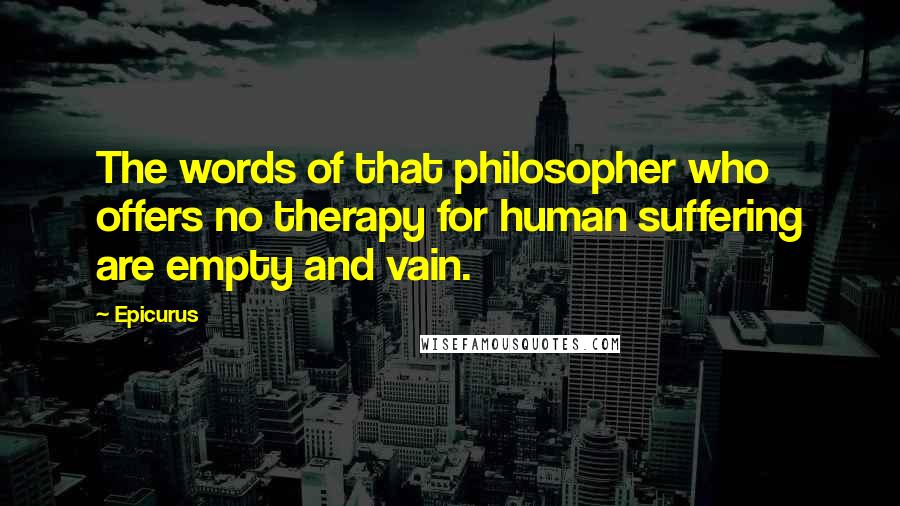 Epicurus Quotes: The words of that philosopher who offers no therapy for human suffering are empty and vain.