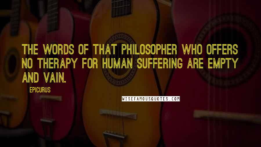 Epicurus Quotes: The words of that philosopher who offers no therapy for human suffering are empty and vain.