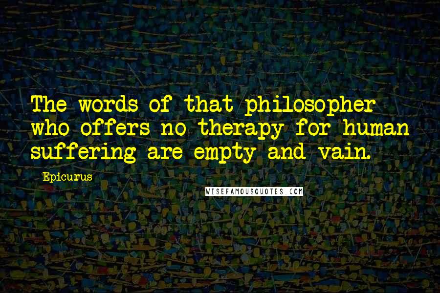 Epicurus Quotes: The words of that philosopher who offers no therapy for human suffering are empty and vain.