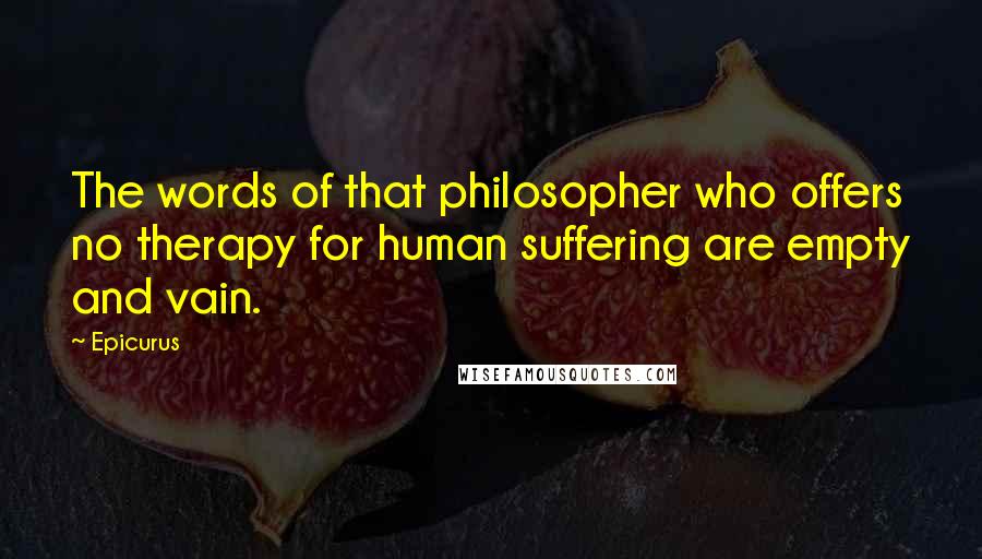 Epicurus Quotes: The words of that philosopher who offers no therapy for human suffering are empty and vain.