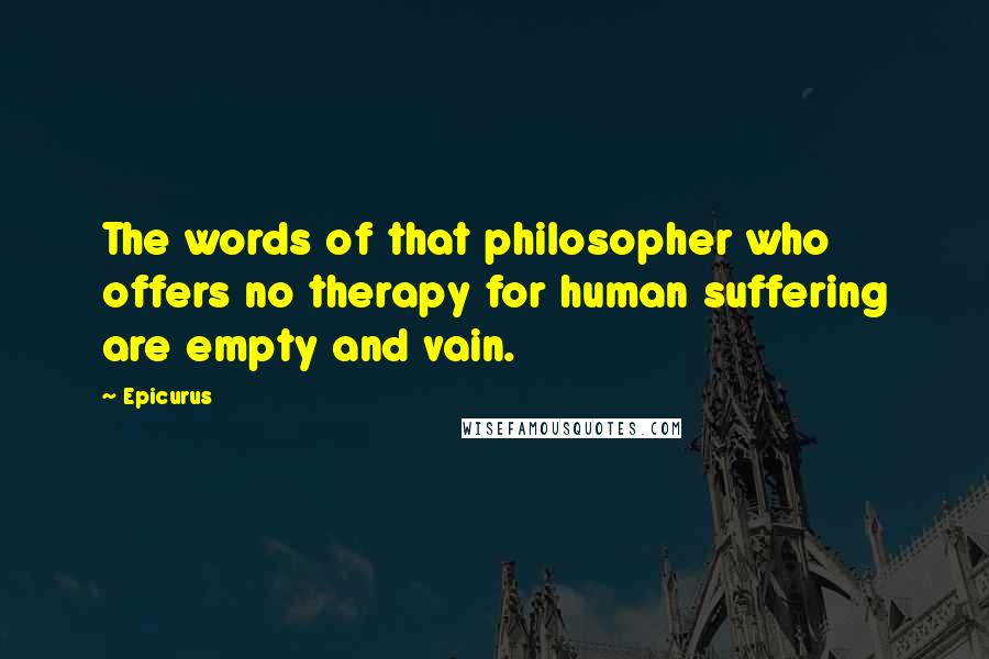 Epicurus Quotes: The words of that philosopher who offers no therapy for human suffering are empty and vain.