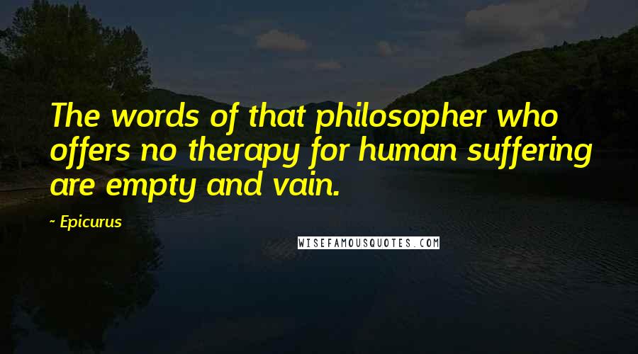 Epicurus Quotes: The words of that philosopher who offers no therapy for human suffering are empty and vain.