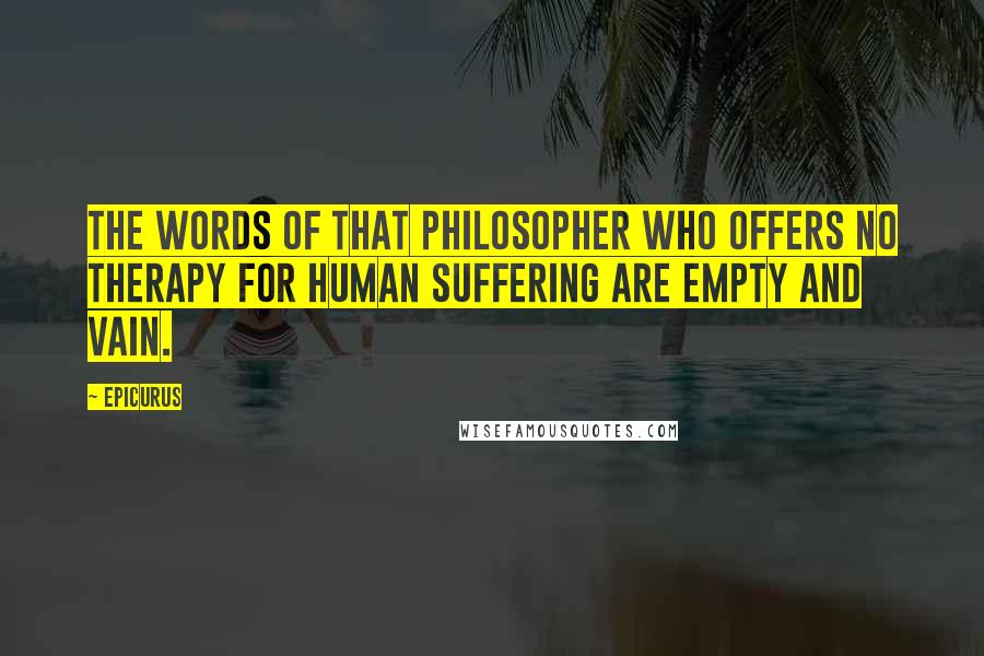 Epicurus Quotes: The words of that philosopher who offers no therapy for human suffering are empty and vain.