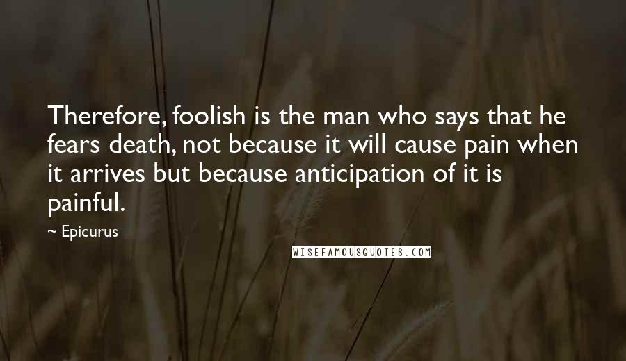 Epicurus Quotes: Therefore, foolish is the man who says that he fears death, not because it will cause pain when it arrives but because anticipation of it is painful.